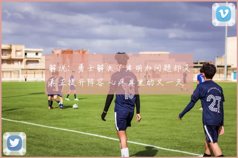 解说：勇士解决了库明加问题却没真正提升阵容 心疼库里的又一天