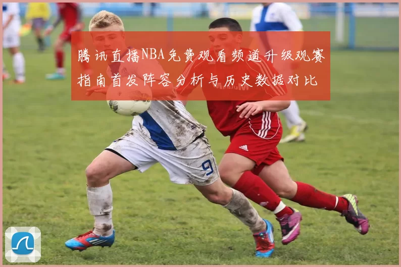 腾讯直播NBA免费观看频道升级观赛指南首发阵容分析与历史数据对比