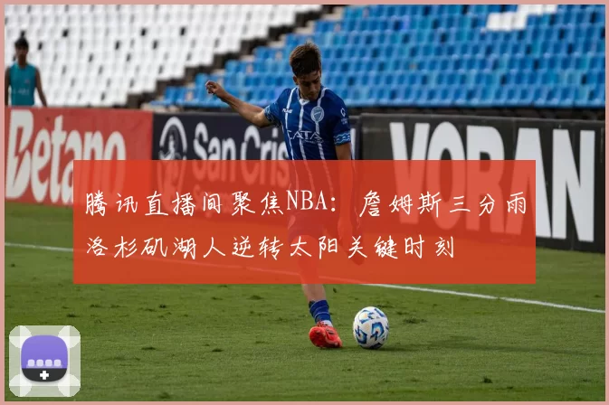 腾讯直播间聚焦NBA：詹姆斯三分雨洛杉矶湖人逆转太阳关键时刻