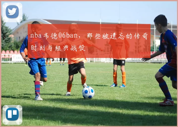 nba韦德06ban，那些被遗忘的传奇时刻与经典战役
