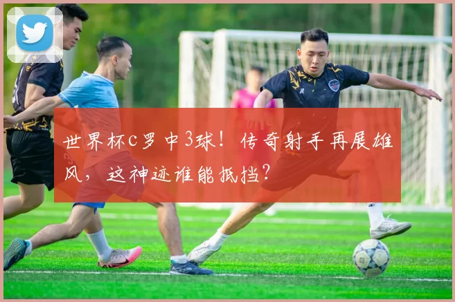 世界杯c罗中3球！传奇射手再展雄风，这神迹谁能抵挡？