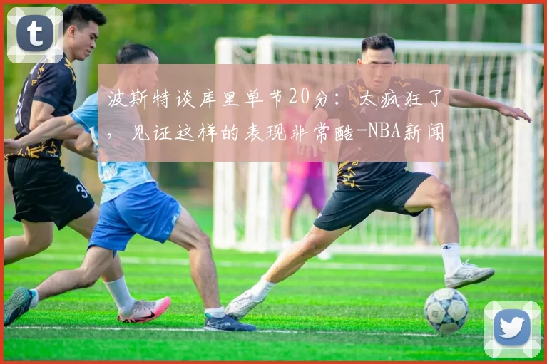波斯特谈库里单节20分:太疯狂了,见证这样的表现非常酷-NBA新闻