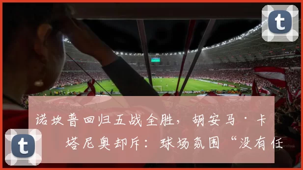 诺坎普回归五战全胜,胡安马·卡斯塔尼奥却斥:球场氛围“没有任何变化”