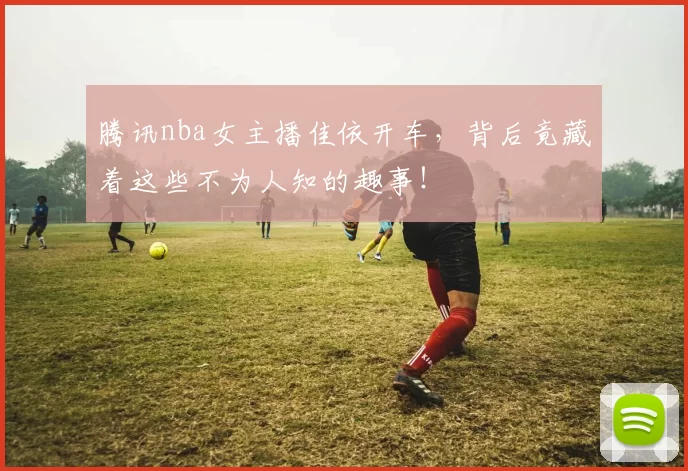 腾讯nba女主播佳依开车，背后竟藏着这些不为人知的趣事！