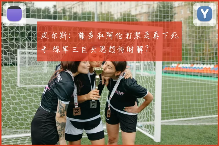 皮尔斯：隆多和阿伦打架是真下死手 绿军三巨头恩怨何时解？