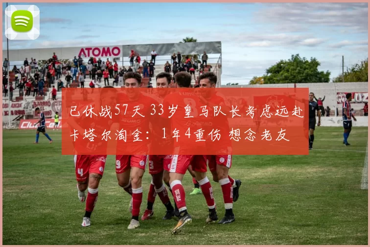 已休战57天 33岁皇马队长考虑远赴卡塔尔淘金：1年4重伤 想念老友