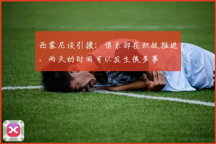 西蒙尼谈引援：俱乐部在积极推进，两天的时间可以发生很多事