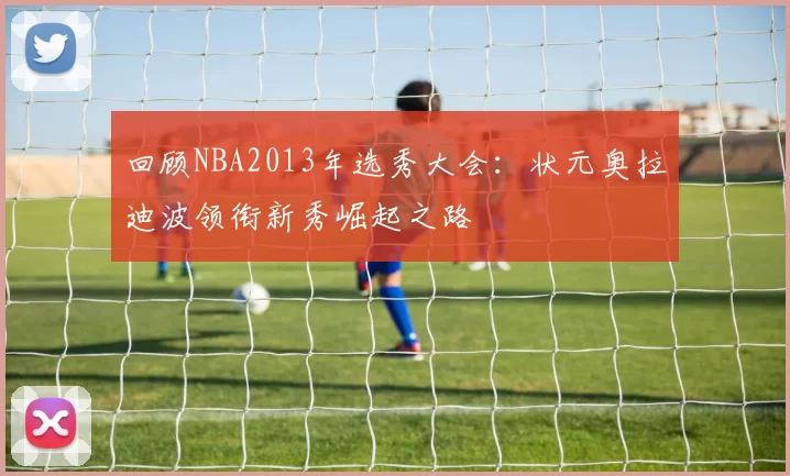 回顾NBA2013年选秀大会:状元奥拉迪波领衔新秀崛起之路