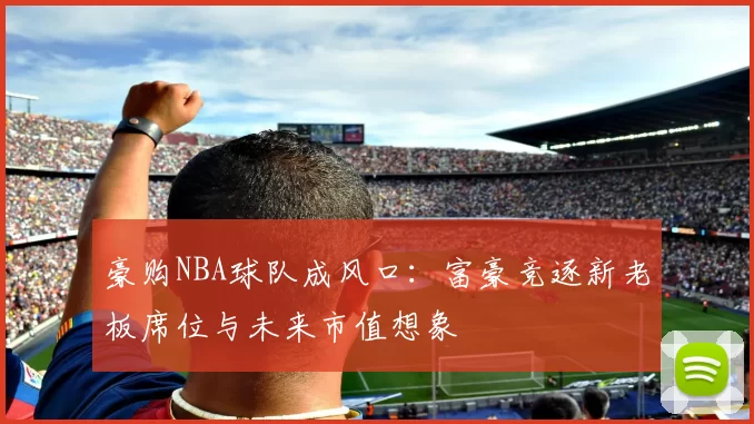 豪购NBA球队成风口：富豪竞逐新老板席位与未来市值想象