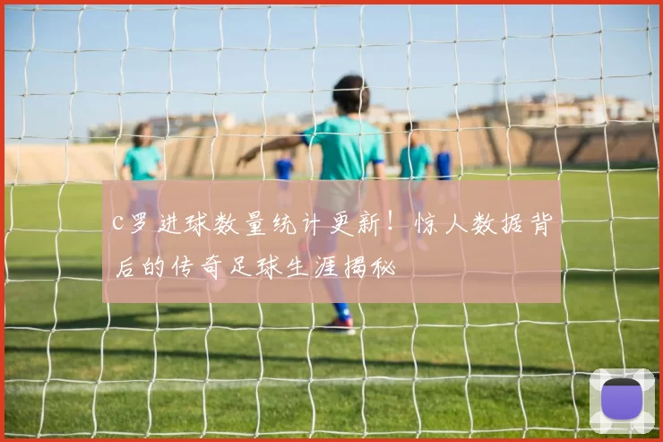 c罗进球数量统计更新！惊人数据背后的传奇足球生涯揭秘