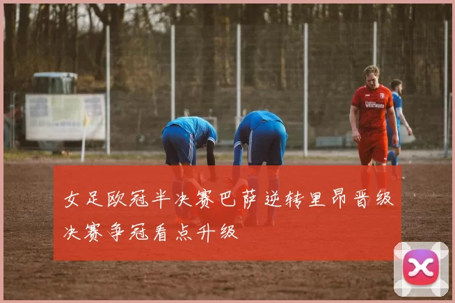女足欧冠半决赛巴萨逆转里昂晋级决赛争冠看点升级