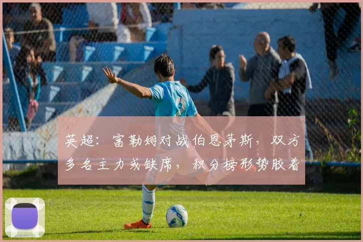 英超：富勒姆对战伯恩茅斯，双方多名主力或缺席，积分榜形势胶着，比分预测_比赛_阿森纳_曼城