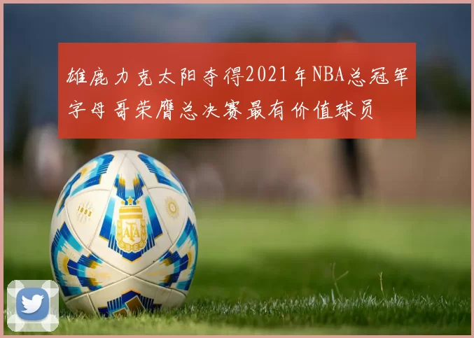 雄鹿力克太阳夺得2021年NBA总冠军字母哥荣膺总决赛最有价值球员