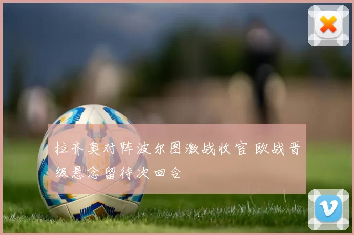 拉齐奥对阵波尔图激战收官 欧战晋级悬念留待次回合