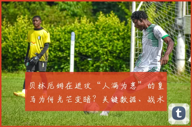贝林厄姆在进攻“人满为患”的皇马为何光芒变暗？关键数据、战术矛盾与三条出路