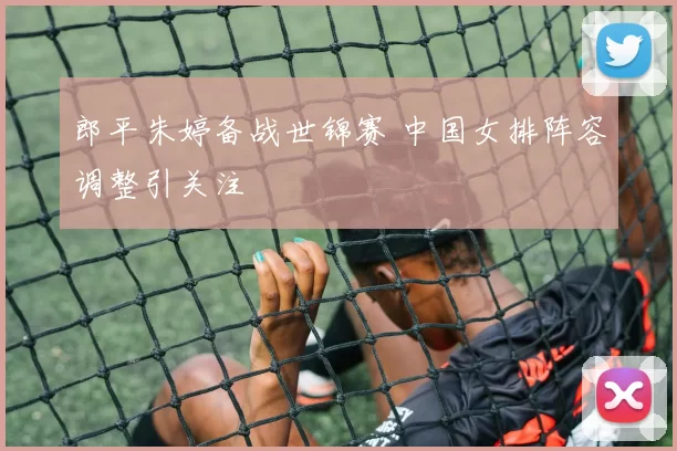 郎平朱婷备战世锦赛 中国女排阵容调整引关注