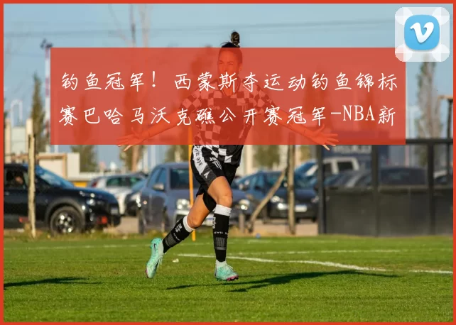 钓鱼冠军！西蒙斯夺运动钓鱼锦标赛巴哈马沃克礁公开赛冠军-NBA新闻
