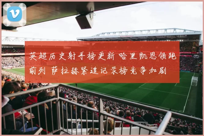 英超历史射手榜更新 哈里凯恩领跑前列 萨拉赫紧追记录榜竞争加剧