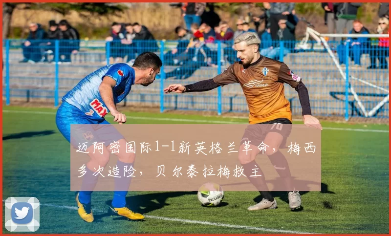 迈阿密国际1-1新英格兰革命，梅西多次造险，贝尔泰拉梅救主