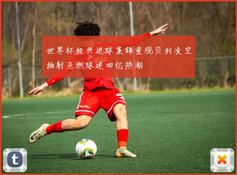 世界杯经典进球集锦重现贝利凌空抽射点燃球迷回忆热潮