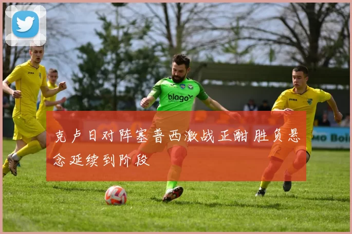 克卢日对阵塞普西激战正酣 胜负悬念延续到阶段