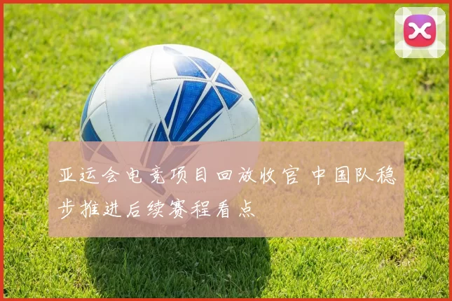 亚运会电竞项目回放收官 中国队稳步推进后续赛程看点