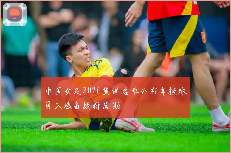 中国女足2026集训名单公布年轻球员入选备战新周期