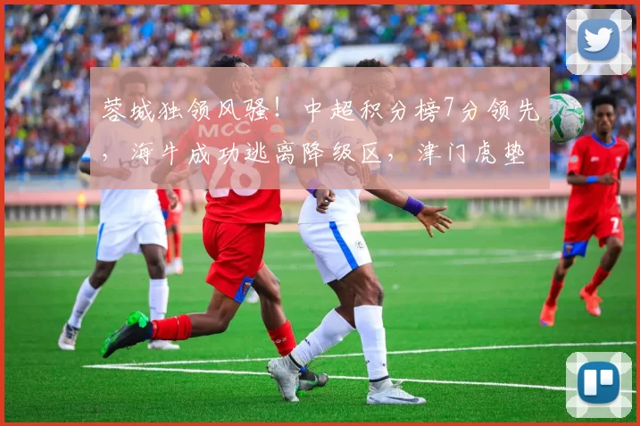 蓉城独领风骚！中超积分榜7分领先，海牛成功逃离降级区，津门虎垫底不变_主场_河南队_铜梁