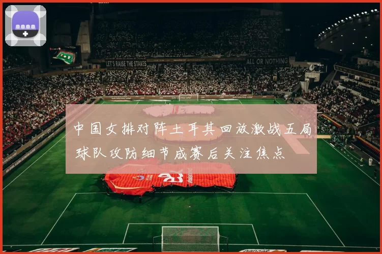 中国女排对阵土耳其回放激战五局 球队攻防细节成赛后关注焦点