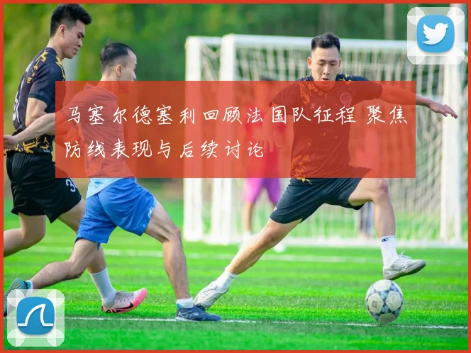 马塞尔德塞利回顾法国队征程 聚焦防线表现与后续讨论