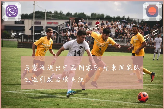 马塞洛退出巴西国家队 结束国家队生涯引发后续关注