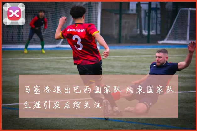 马塞洛退出巴西国家队 结束国家队生涯引发后续关注